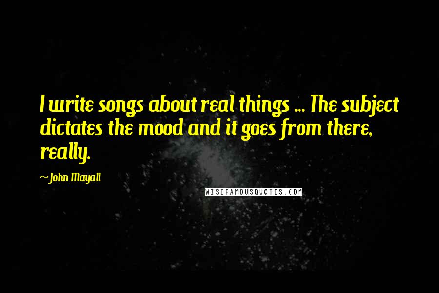 John Mayall quotes: I write songs about real things ... The subject dictates the mood and it goes from there, really.