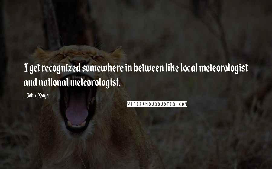 John Mayer quotes: I get recognized somewhere in between like local meteorologist and national meteorologist.