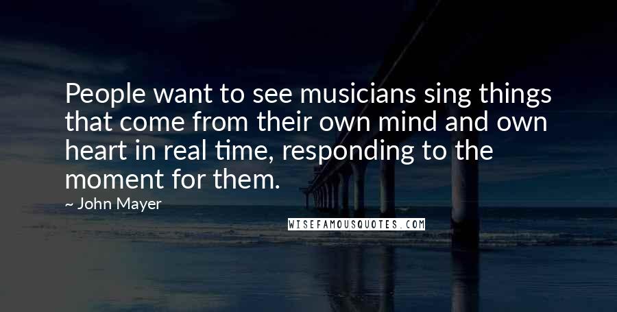 John Mayer quotes: People want to see musicians sing things that come from their own mind and own heart in real time, responding to the moment for them.