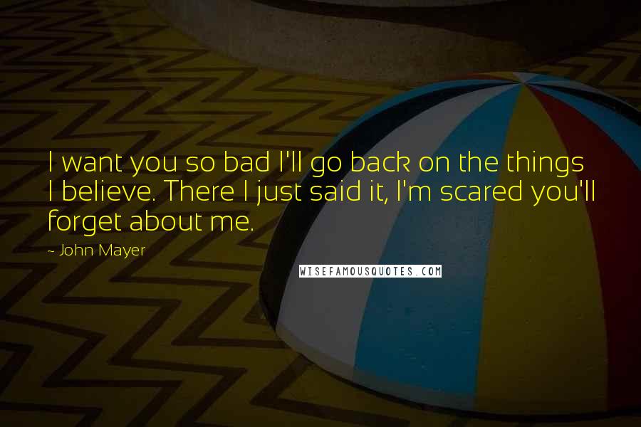 John Mayer quotes: I want you so bad I'll go back on the things I believe. There I just said it, I'm scared you'll forget about me.