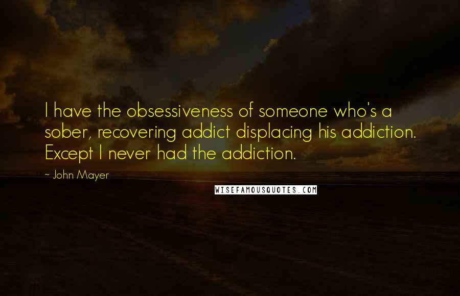John Mayer quotes: I have the obsessiveness of someone who's a sober, recovering addict displacing his addiction. Except I never had the addiction.