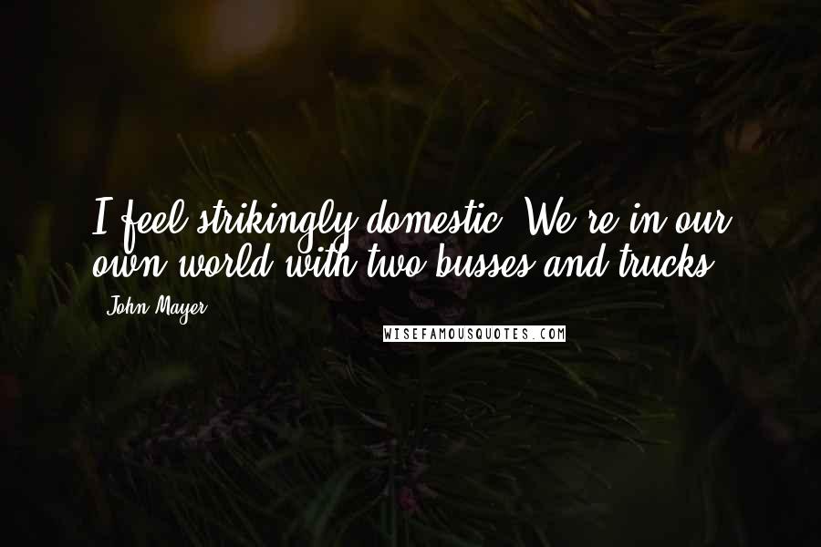 John Mayer quotes: I feel strikingly domestic. We're in our own world with two busses and trucks.