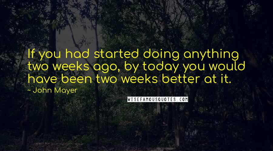 John Mayer quotes: If you had started doing anything two weeks ago, by today you would have been two weeks better at it.