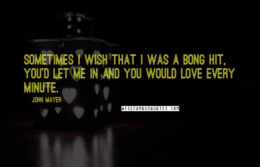 John Mayer quotes: Sometimes I wish that I was a bong hit, you'd let me in and you would love every minute.