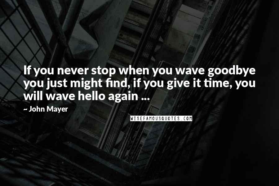 John Mayer quotes: If you never stop when you wave goodbye you just might find, if you give it time, you will wave hello again ...