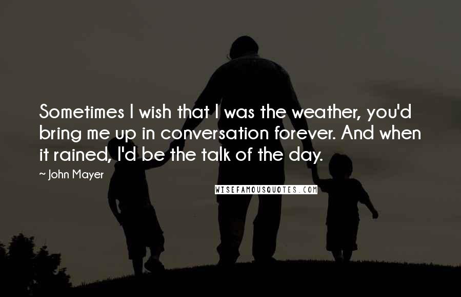 John Mayer quotes: Sometimes I wish that I was the weather, you'd bring me up in conversation forever. And when it rained, I'd be the talk of the day.