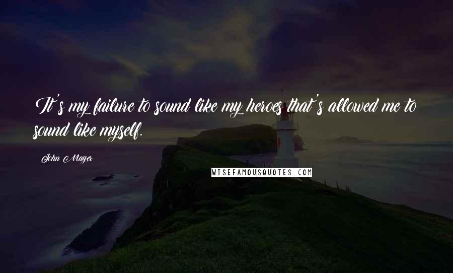 John Mayer quotes: It's my failure to sound like my heroes that's allowed me to sound like myself.