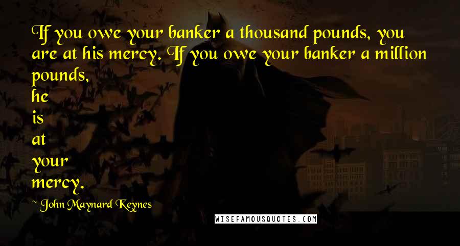 John Maynard Keynes quotes: If you owe your banker a thousand pounds, you are at his mercy. If you owe your banker a million pounds, he is at your mercy. John Maynard Keynes quotes: If you owe your banker a thousand pounds, you are at his mercy. If you owe your banker a million pounds, he is at your mercy.