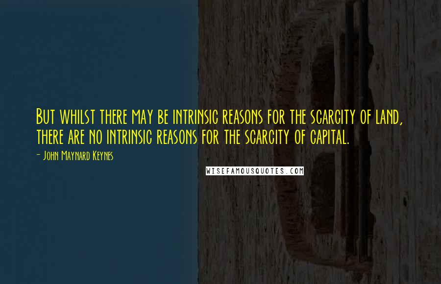John Maynard Keynes quotes: But whilst there may be intrinsic reasons for the scarcity of land, there are no intrinsic reasons for the scarcity of capital. John Maynard Keynes quotes: But whilst there may be intrinsic reasons for the scarcity of land, there are no intrinsic reasons for the scarcity of capital.