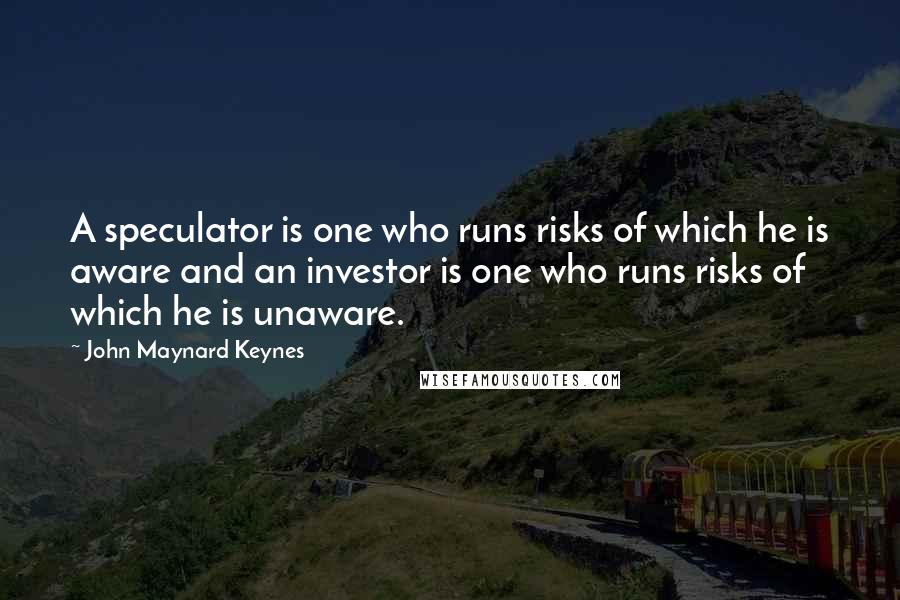 John Maynard Keynes quotes: A speculator is one who runs risks of which he is aware and an investor is one who runs risks of which he is unaware. John Maynard Keynes quotes: A speculator is one who runs risks of which he is aware and an investor is one who runs risks of which he is unaware.