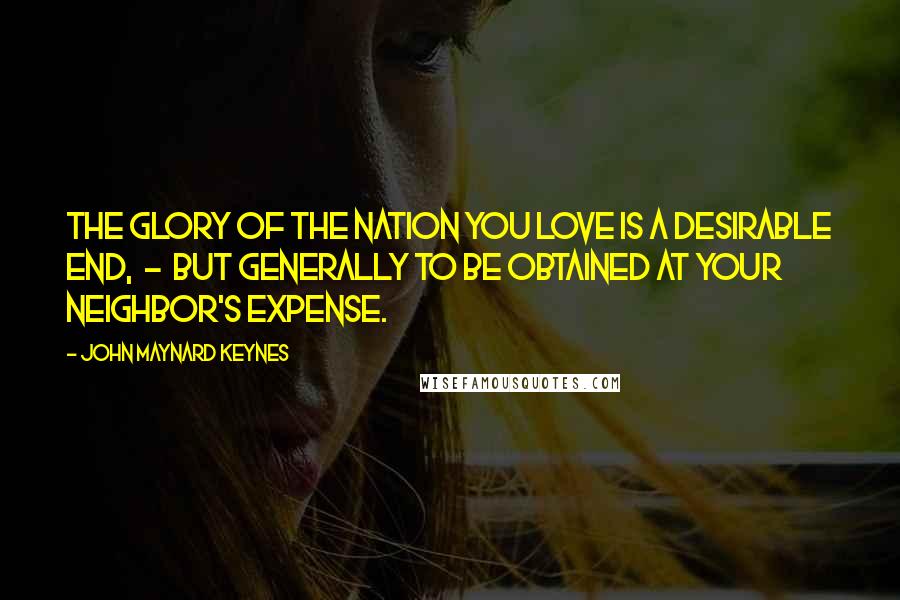 John Maynard Keynes quotes: The glory of the nation you love is a desirable end, - but generally to be obtained at your neighbor's expense. John Maynard Keynes quotes: The glory of the nation you love is a desirable end, - but generally to be obtained at your neighbor's expense.
