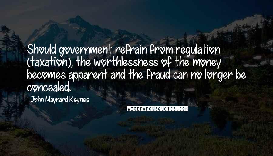 John Maynard Keynes quotes: Should government refrain from regulation (taxation), the worthlessness of the money becomes apparent and the fraud can no longer be concealed.