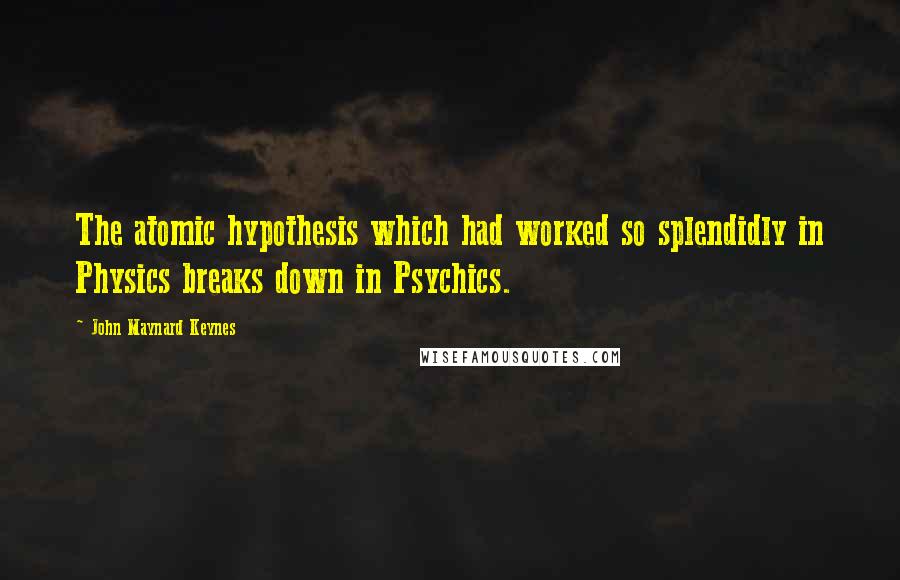 John Maynard Keynes quotes: The atomic hypothesis which had worked so splendidly in Physics breaks down in Psychics. John Maynard Keynes quotes: The atomic hypothesis which had worked so splendidly in Physics breaks down in Psychics.