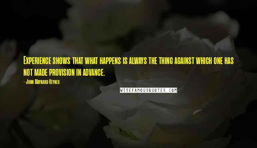 John Maynard Keynes quotes: Experience shows that what happens is always the thing against which one has not made provision in advance. John Maynard Keynes quotes: Experience shows that what happens is always the thing against which one has not made provision in advance.