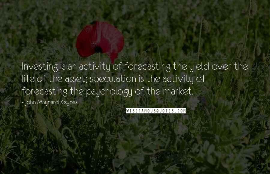 John Maynard Keynes quotes: Investing is an activity of forecasting the yield over the life of the asset; speculation is the activity of forecasting the psychology of the market.