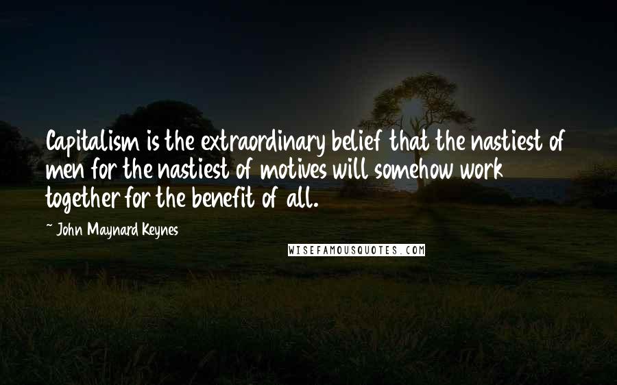 John Maynard Keynes quotes: Capitalism is the extraordinary belief that the nastiest of men for the nastiest of motives will somehow work together for the benefit of all. John Maynard Keynes quotes: Capitalism is the extraordinary belief that the nastiest of men for the nastiest of motives will somehow work together for the benefit of all.