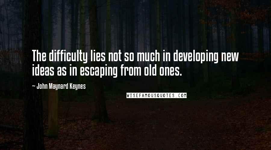 John Maynard Keynes quotes: The difficulty lies not so much in developing new ideas as in escaping from old ones. John Maynard Keynes quotes: The difficulty lies not so much in developing new ideas as in escaping from old ones.
