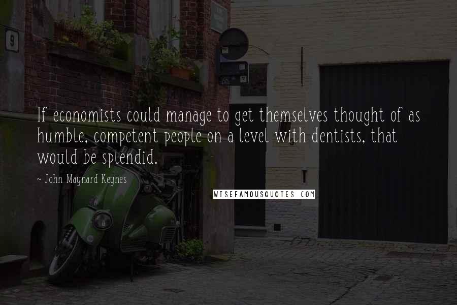 John Maynard Keynes quotes: If economists could manage to get themselves thought of as humble, competent people on a level with dentists, that would be splendid.