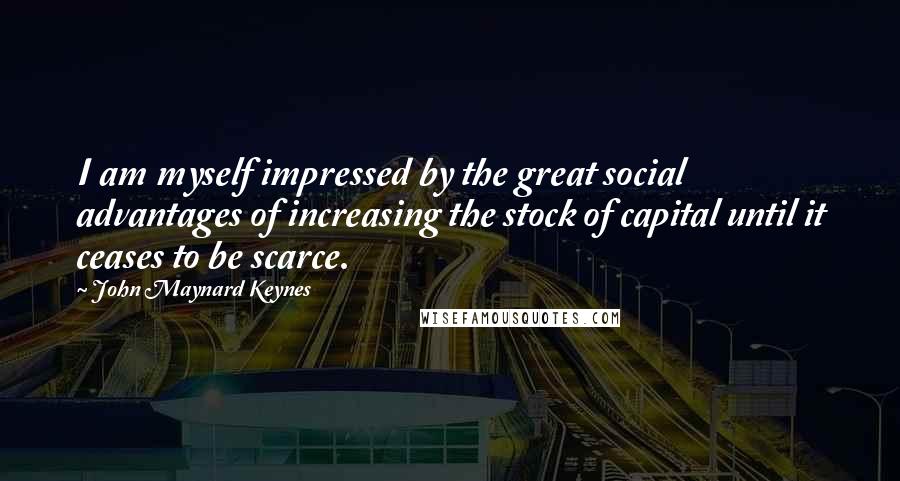 John Maynard Keynes quotes: I am myself impressed by the great social advantages of increasing the stock of capital until it ceases to be scarce.