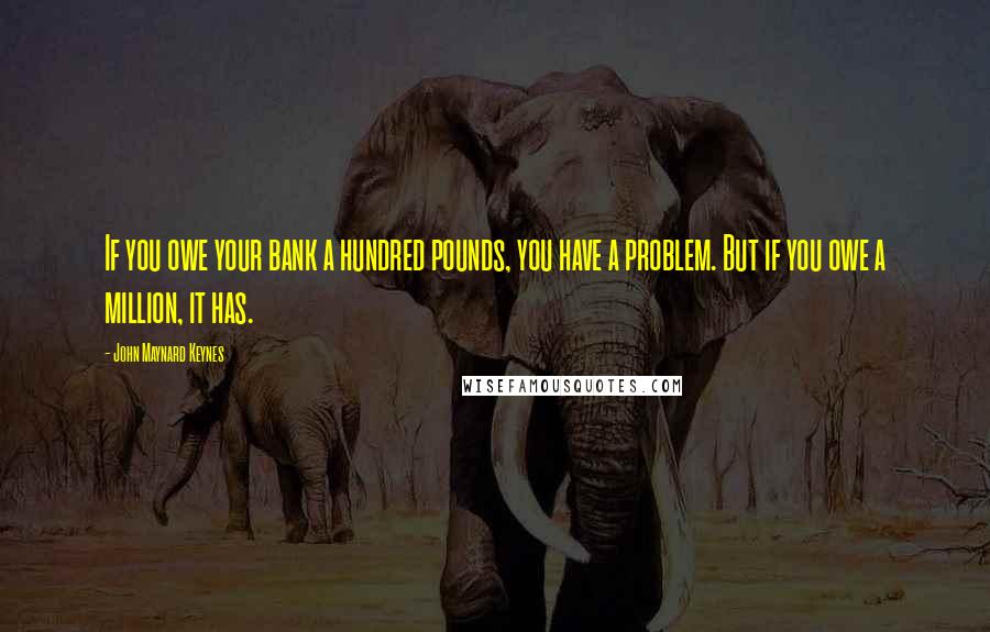 John Maynard Keynes quotes: If you owe your bank a hundred pounds, you have a problem. But if you owe a million, it has. John Maynard Keynes quotes: If you owe your bank a hundred pounds, you have a problem. But if you owe a million, it has.