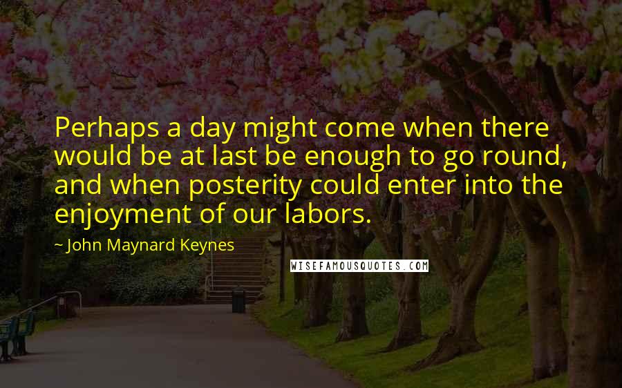 John Maynard Keynes quotes: Perhaps a day might come when there would be at last be enough to go round, and when posterity could enter into the enjoyment of our labors.