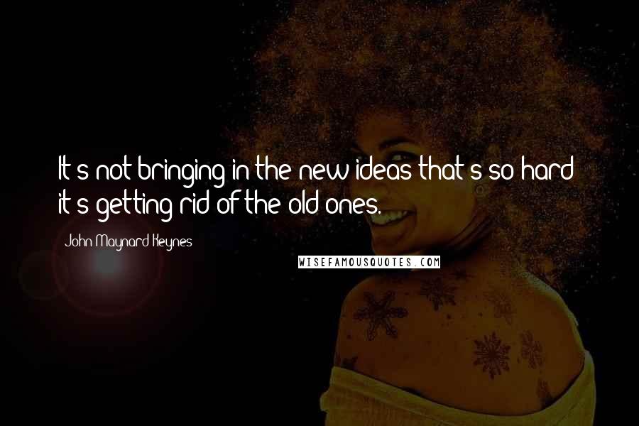 John Maynard Keynes quotes: It's not bringing in the new ideas that's so hard; it's getting rid of the old ones.