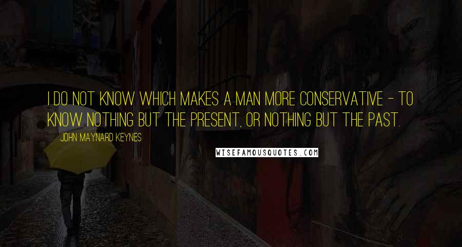 John Maynard Keynes quotes: I do not know which makes a man more conservative - to know nothing but the present, or nothing but the past.