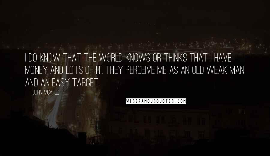 John McAfee quotes: I do know that the world knows or thinks that I have money and lots of it. They perceive me as an old weak man and an easy target.