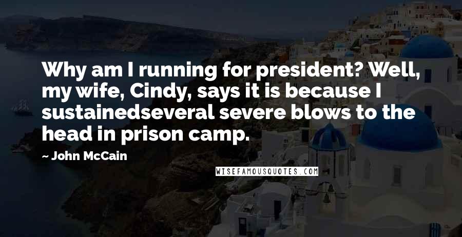 John McCain quotes: Why am I running for president? Well, my wife, Cindy, says it is because I sustainedseveral severe blows to the head in prison camp.