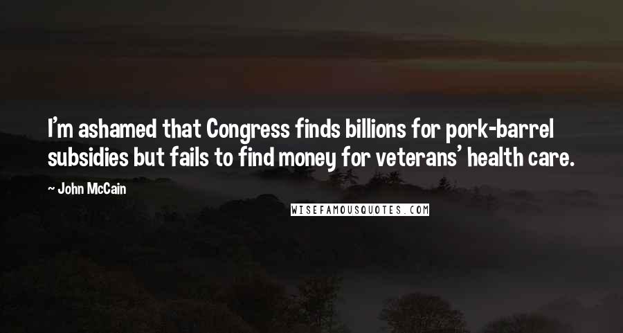 John McCain quotes: I'm ashamed that Congress finds billions for pork-barrel subsidies but fails to find money for veterans' health care.