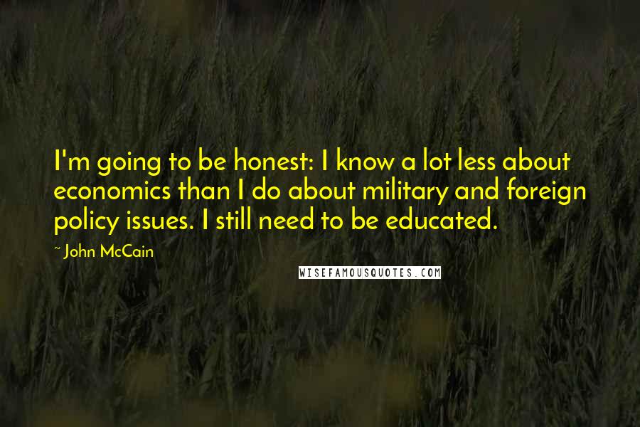 John McCain quotes: I'm going to be honest: I know a lot less about economics than I do about military and foreign policy issues. I still need to be educated.