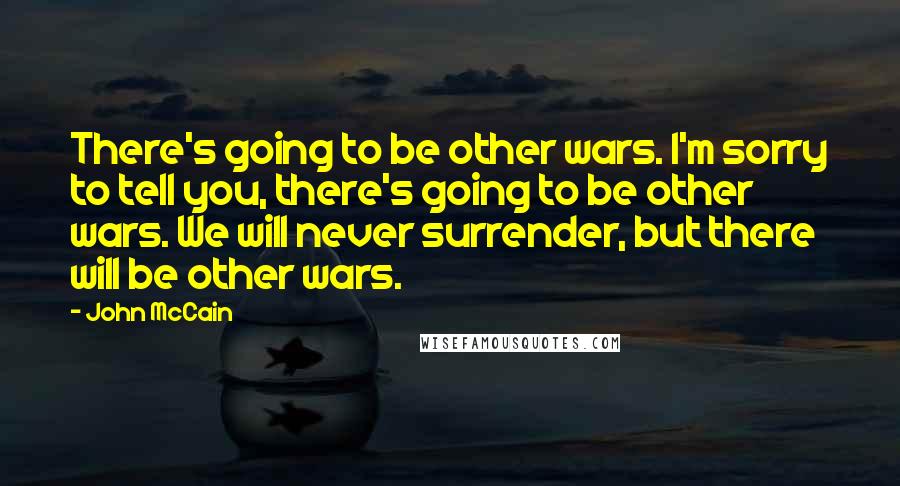 John McCain quotes: There's going to be other wars. I'm sorry to tell you, there's going to be other wars. We will never surrender, but there will be other wars.