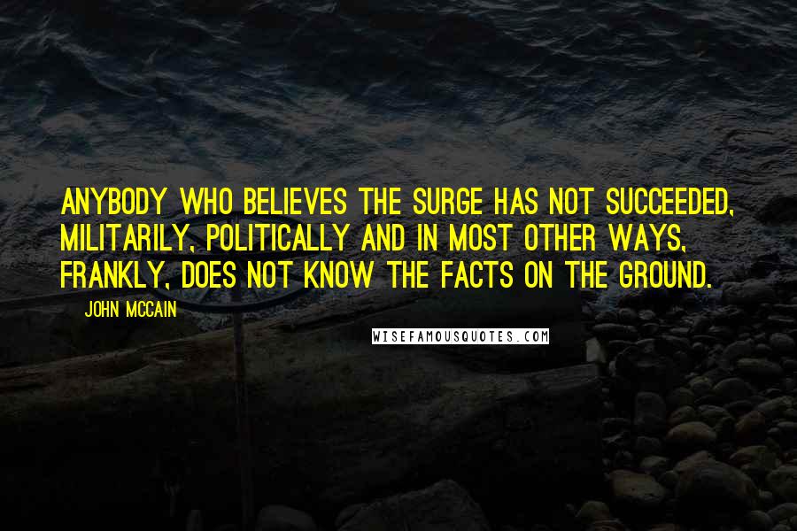 John McCain quotes: Anybody who believes the surge has not succeeded, militarily, politically and in most other ways, frankly, does not know the facts on the ground.