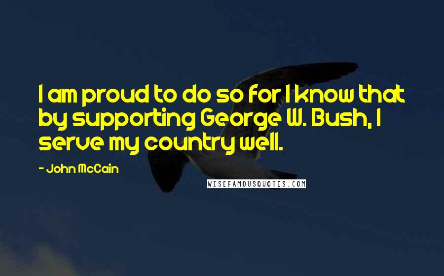 John McCain quotes: I am proud to do so for I know that by supporting George W. Bush, I serve my country well.