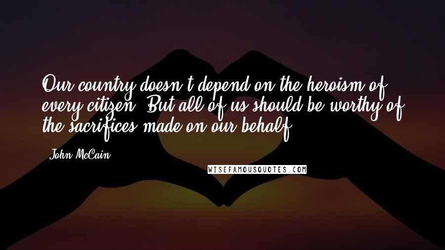 John McCain quotes: Our country doesn't depend on the heroism of every citizen. But all of us should be worthy of the sacrifices made on our behalf.