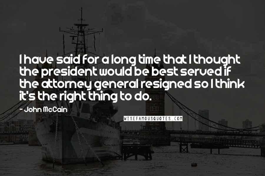 John McCain quotes: I have said for a long time that I thought the president would be best served if the attorney general resigned so I think it's the right thing to do.