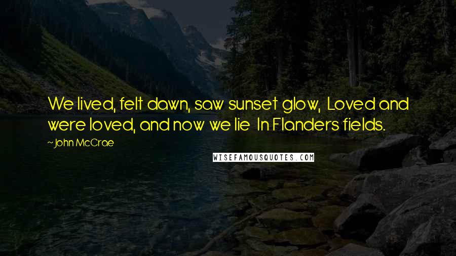 John McCrae quotes: We lived, felt dawn, saw sunset glow, Loved and were loved, and now we lie In Flanders fields.