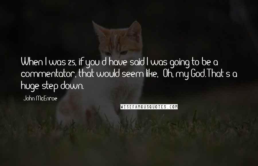 John McEnroe quotes: When I was 25, if you'd have said I was going to be a commentator, that would seem like, 'Oh, my God. That's a huge step down.'