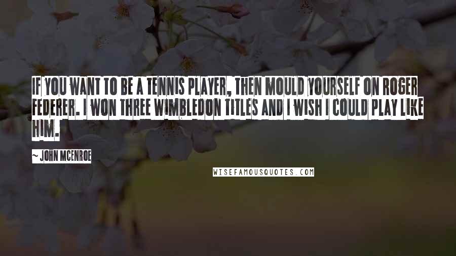 John McEnroe quotes: If you want to be a tennis player, then mould yourself on Roger Federer. I won three Wimbledon titles and I wish I could play like him.