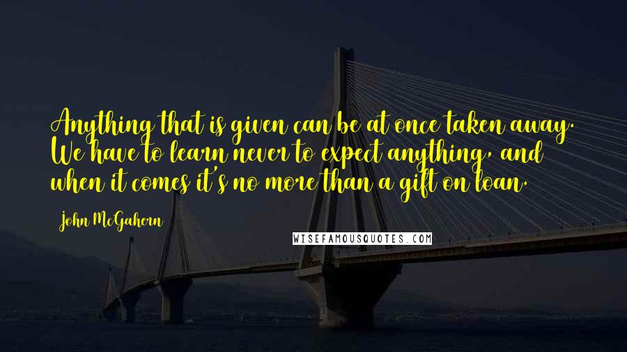 John McGahern quotes: Anything that is given can be at once taken away. We have to learn never to expect anything, and when it comes it's no more than a gift on loan.