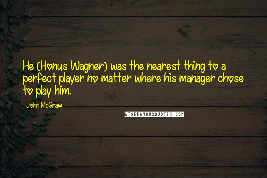 John McGraw quotes: He (Honus Wagner) was the nearest thing to a perfect player no matter where his manager chose to play him. John McGraw quotes: He (Honus Wagner) was the nearest thing to a perfect player no matter where his manager chose to play him.