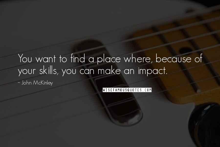 John McKinley quotes: You want to find a place where, because of your skills, you can make an impact.