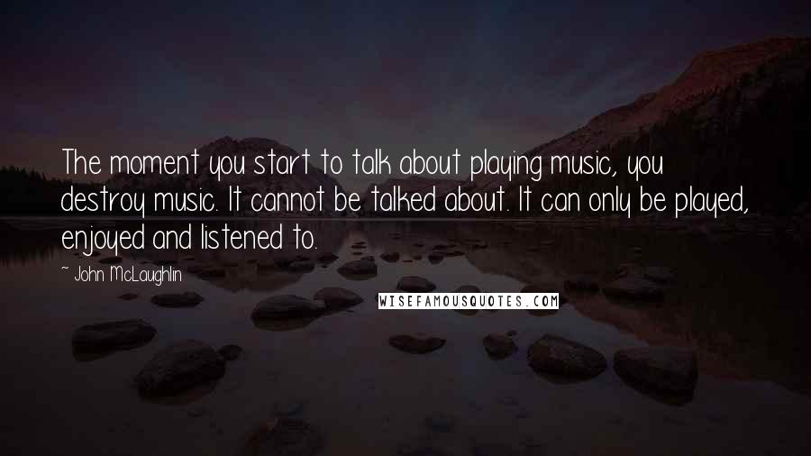 John McLaughlin quotes: The moment you start to talk about playing music, you destroy music. It cannot be talked about. It can only be played, enjoyed and listened to.