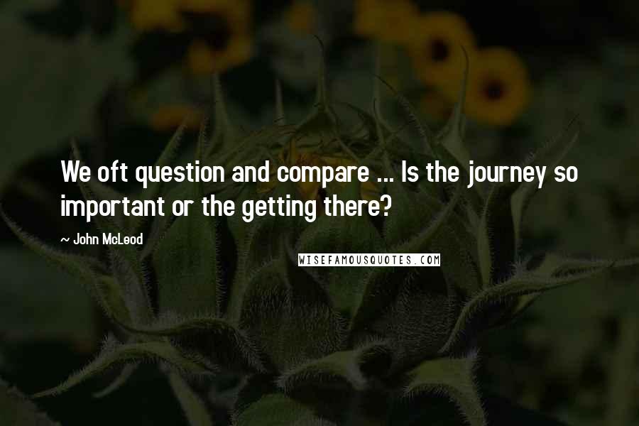John McLeod quotes: We oft question and compare ... Is the journey so important or the getting there?