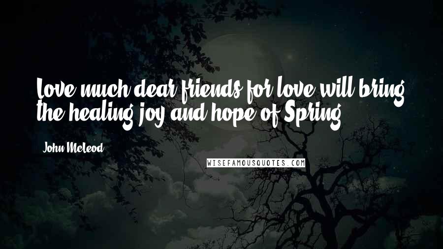 John McLeod quotes: Love much dear friends for love will bring the healing joy and hope of Spring ...
