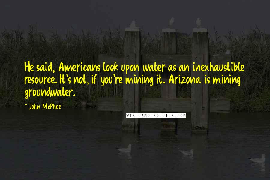 John McPhee quotes: He said, Americans look upon water as an inexhaustible resource. It's not, if you're mining it. Arizona is mining groundwater. John McPhee quotes: He said, Americans look upon water as an inexhaustible resource. It's not, if you're mining it. Arizona is mining groundwater.