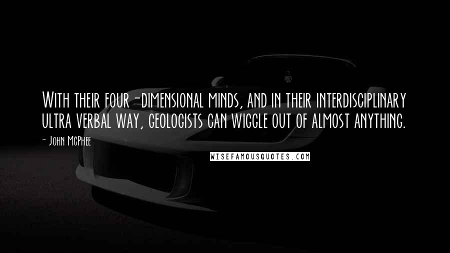 John McPhee quotes: With their four-dimensional minds, and in their interdisciplinary ultra verbal way, geologists can wiggle out of almost anything. John McPhee quotes: With their four-dimensional minds, and in their interdisciplinary ultra verbal way, geologists can wiggle out of almost anything.