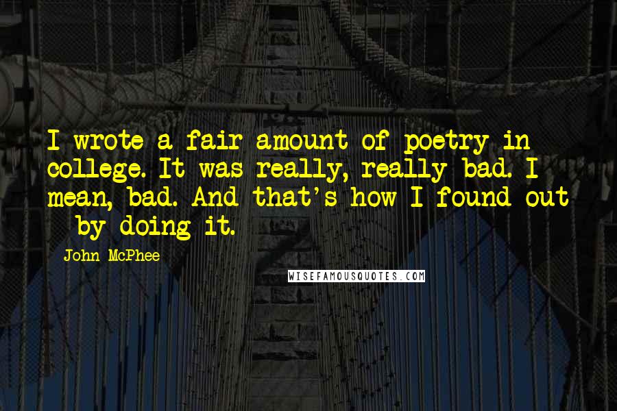 John McPhee quotes: I wrote a fair amount of poetry in college. It was really, really bad. I mean, bad. And that's how I found out - by doing it.