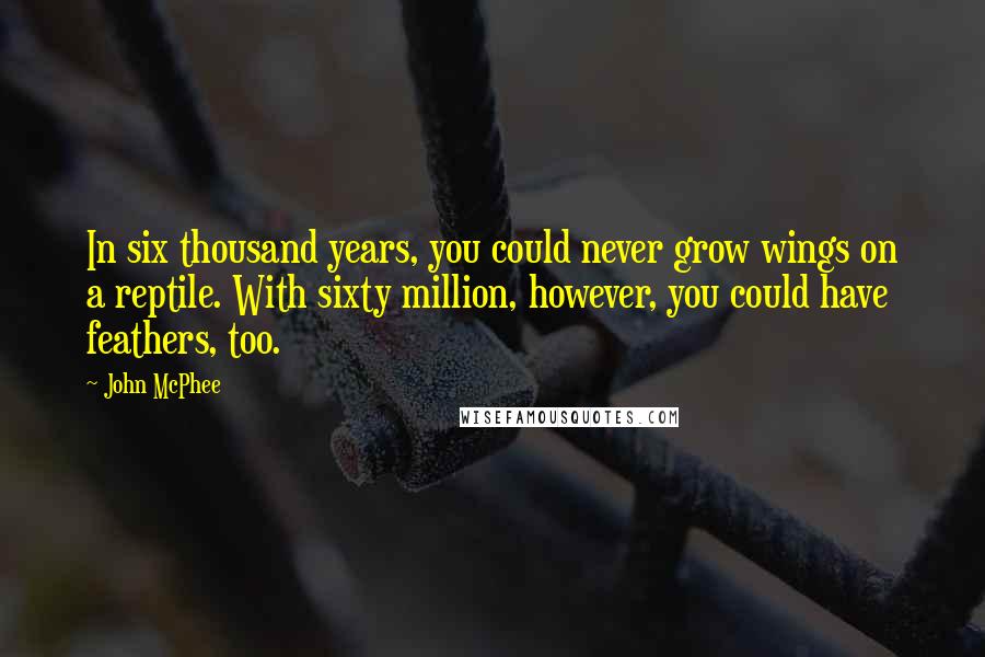 John McPhee quotes: In six thousand years, you could never grow wings on a reptile. With sixty million, however, you could have feathers, too. John McPhee quotes: In six thousand years, you could never grow wings on a reptile. With sixty million, however, you could have feathers, too.
