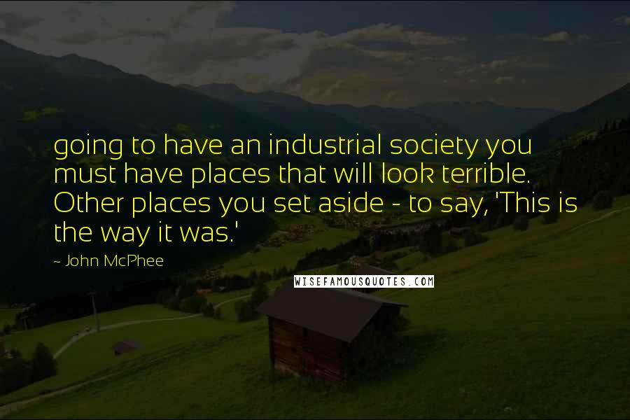 John McPhee quotes: going to have an industrial society you must have places that will look terrible. Other places you set aside - to say, 'This is the way it was.'